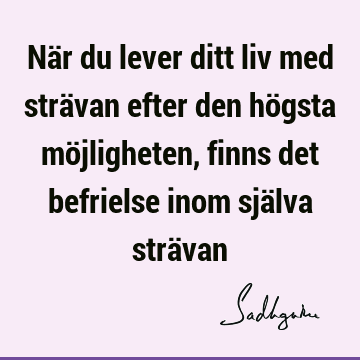 När du lever ditt liv med strävan efter den högsta möjligheten, finns det befrielse inom själva strä