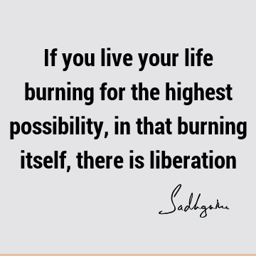 If you live your life burning for the highest possibility, in that burning itself, there is