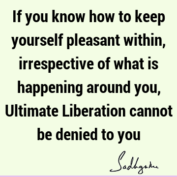 If you know how to keep yourself pleasant within, irrespective of what is happening around you, Ultimate Liberation cannot be denied to