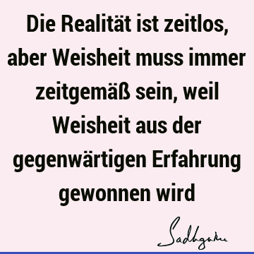 Die Realität ist zeitlos, aber Weisheit muss immer zeitgemäß sein, weil Weisheit aus der gegenwärtigen Erfahrung gewonnen