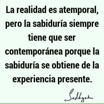 La realidad es atemporal, pero la sabiduría siempre tiene que ser contemporánea porque la sabiduría se obtiene de la experiencia