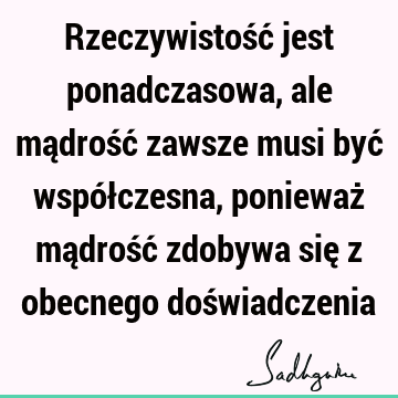 Rzeczywistość jest ponadczasowa, ale mądrość zawsze musi być współczesna, ponieważ mądrość zdobywa się z obecnego doś