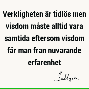 Verkligheten är tidlös men visdom måste alltid vara samtida eftersom visdom får man från nuvarande