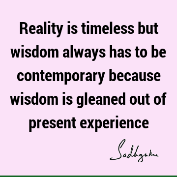 Reality is timeless but wisdom always has to be contemporary because wisdom is gleaned out of present