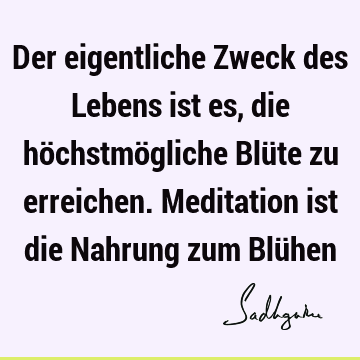 Der eigentliche Zweck des Lebens ist es, die höchstmögliche Blüte zu erreichen. Meditation ist die Nahrung zum Blü