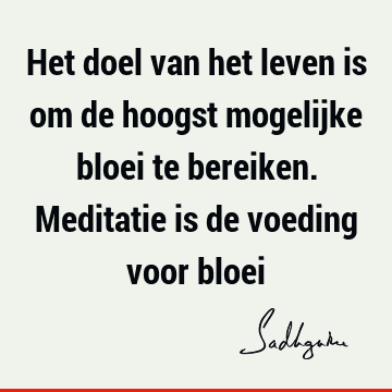 Het doel van het leven is om de hoogst mogelijke bloei te bereiken. Meditatie is de voeding voor