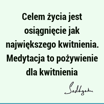 Celem życia jest osiągnięcie jak największego kwitnienia. Medytacja to pożywienie dla