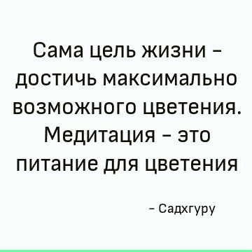 Сама цель жизни - достичь максимально возможного цветения. Медитация - это питание для цветения