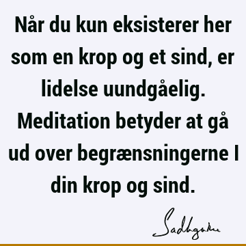 Når du kun eksisterer her som en krop og et sind, er lidelse uundgåelig. Meditation betyder at gå ud over begrænsningerne i din krop og