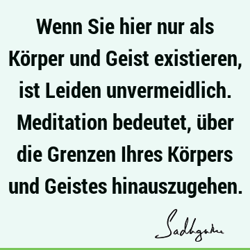 Wenn Sie hier nur als Körper und Geist existieren, ist Leiden unvermeidlich. Meditation bedeutet, über die Grenzen Ihres Körpers und Geistes