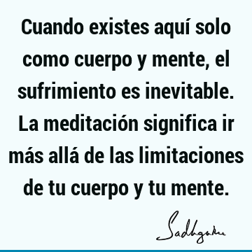 Cuando existes aquí solo como cuerpo y mente, el sufrimiento es inevitable. La meditación significa ir más allá de las limitaciones de tu cuerpo y tu