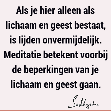 Als je hier alleen als lichaam en geest bestaat, is lijden onvermijdelijk. Meditatie betekent voorbij de beperkingen van je lichaam en geest