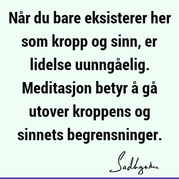 Når du bare eksisterer her som kropp og sinn, er lidelse uunngåelig. Meditasjon betyr å gå utover kroppens og sinnets