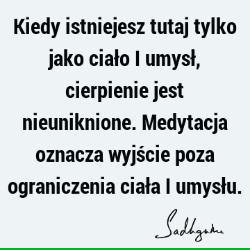 Kiedy istniejesz tutaj tylko jako ciało i umysł, cierpienie jest nieuniknione. Medytacja oznacza wyjście poza ograniczenia ciała i umysł