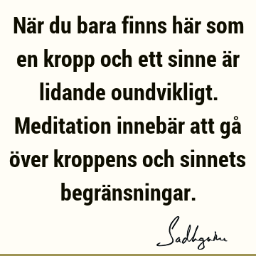 När du bara finns här som en kropp och ett sinne är lidande oundvikligt. Meditation innebär att gå över kroppens och sinnets begrä