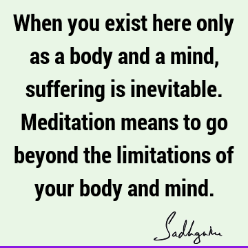 When you exist here only as a body and a mind, suffering is inevitable. Meditation means to go beyond the limitations of your body and