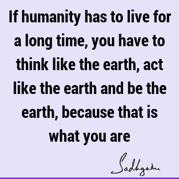 If humanity has to live for a long time, you have to think like the earth, act like the earth and be the earth, because that is what you