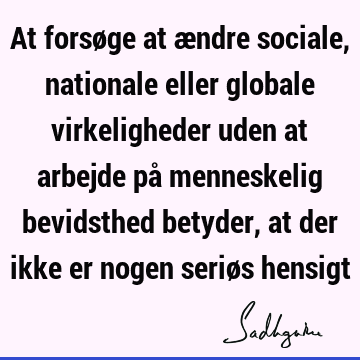 At forsøge at ændre sociale, nationale eller globale virkeligheder uden at arbejde på menneskelig bevidsthed betyder, at der ikke er nogen seriøs