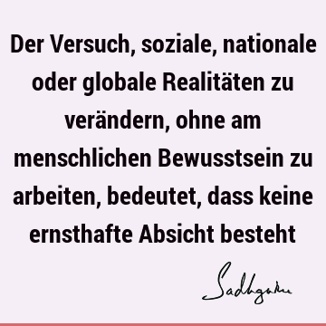 Der Versuch, soziale, nationale oder globale Realitäten zu verändern, ohne am menschlichen Bewusstsein zu arbeiten, bedeutet, dass keine ernsthafte Absicht