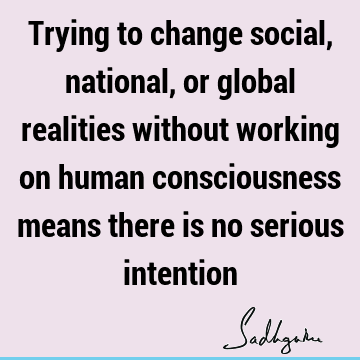 Trying to change social, national, or global realities without working on human consciousness means there is no serious