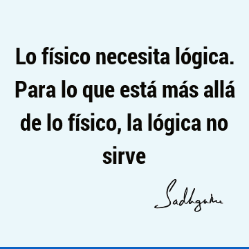 Lo físico necesita lógica. Para lo que está más allá de lo físico, la lógica no