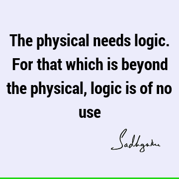 The physical needs logic. For that which is beyond the physical, logic is of no