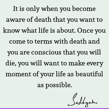 It is only when you become aware of death that you want to know what life is about. Once you come to terms with death and you are conscious that you will die,