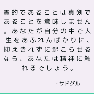 霊的であることは真剣であることを意味しません。 あなたが自分の中で人生をあふれんばかりに、抑えきれずに起こらせるなら、あなたは精神に触れるでしょう。