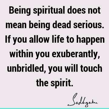 Being spiritual does not mean being dead serious. If you allow life to happen within you exuberantly, unbridled, you will touch the