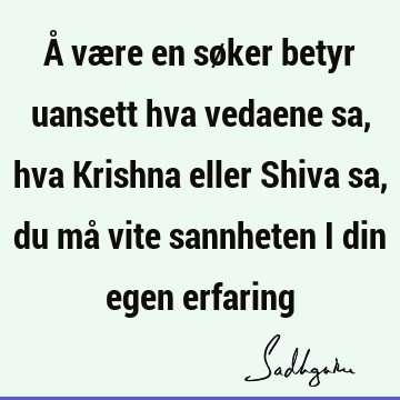 Å være en søker betyr uansett hva vedaene sa, hva Krishna eller Shiva sa, du må vite sannheten i din egen