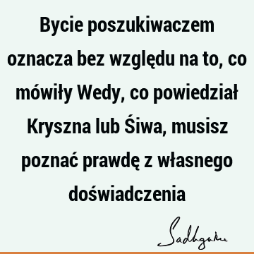 Bycie poszukiwaczem oznacza bez względu na to, co mówiły Wedy, co powiedział Kryszna lub Śiwa, musisz poznać prawdę z własnego doś