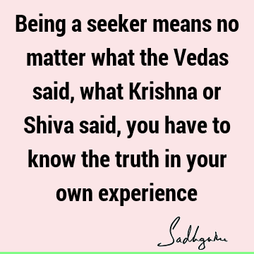 Being a seeker means no matter what the Vedas said, what Krishna or Shiva said, you have to know the truth in your own