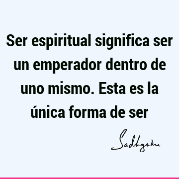 Ser espiritual significa ser un emperador dentro de uno mismo. Esta es la única forma de