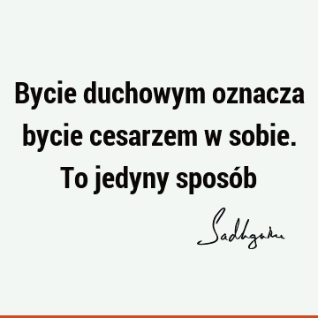 Bycie duchowym oznacza bycie cesarzem w sobie. To jedyny sposó