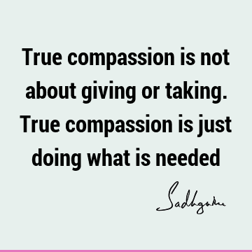 True compassion is not about giving or taking. True compassion is just doing what is