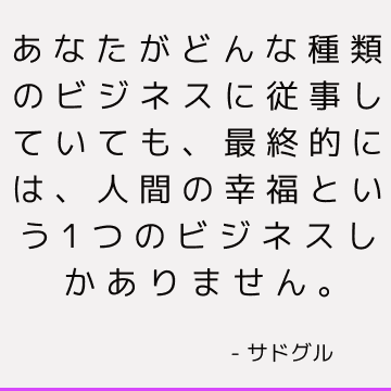 あなたがどんな種類のビジネスに従事していても、最終的には、人間の幸福という1つのビジネスしかありません。