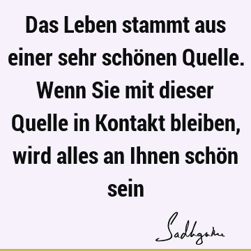 Das Leben stammt aus einer sehr schönen Quelle. Wenn Sie mit dieser Quelle in Kontakt bleiben, wird alles an Ihnen schön