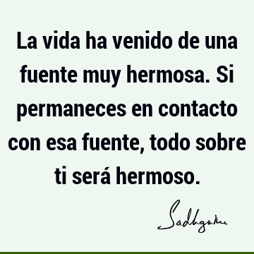 La vida ha venido de una fuente muy hermosa. Si permaneces en contacto con esa fuente, todo sobre ti será