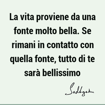 La vita proviene da una fonte molto bella. Se rimani in contatto con quella fonte, tutto di te sarà