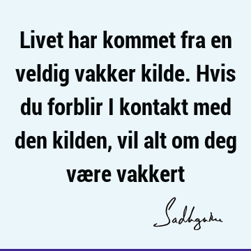 Livet har kommet fra en veldig vakker kilde. Hvis du forblir i kontakt med den kilden, vil alt om deg være