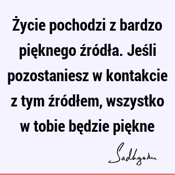 Życie pochodzi z bardzo pięknego źródła. Jeśli pozostaniesz w kontakcie z tym źródłem, wszystko w tobie będzie pię