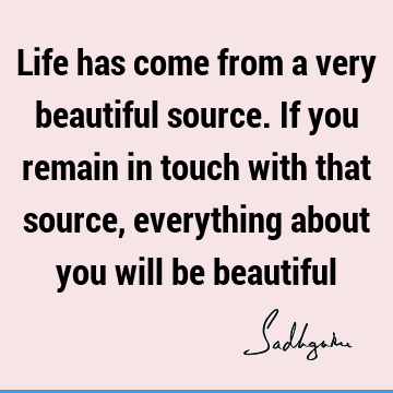 Life has come from a very beautiful source. If you remain in touch with that source, everything about you will be