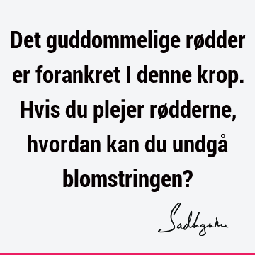 Det guddommelige rødder er forankret i denne krop. Hvis du plejer rødderne, hvordan kan du undgå blomstringen?