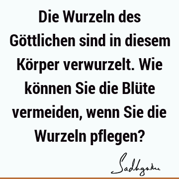 Die Wurzeln des Göttlichen sind in diesem Körper verwurzelt. Wie können Sie die Blüte vermeiden, wenn Sie die Wurzeln pflegen?