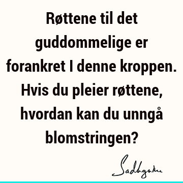 Røttene til det guddommelige er forankret i denne kroppen. Hvis du pleier røttene, hvordan kan du unngå blomstringen?