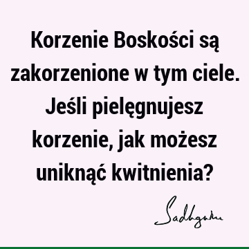 Korzenie Boskości są zakorzenione w tym ciele. Jeśli pielęgnujesz korzenie, jak możesz uniknąć kwitnienia?