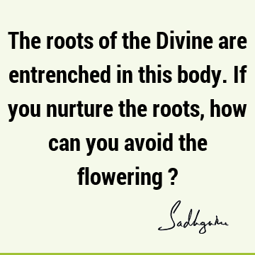 The roots of the Divine are entrenched in this body. If you nurture the roots, how can you avoid the flowering ?