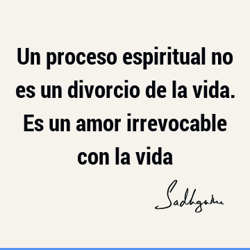 Un proceso espiritual no es un divorcio de la vida. Es un amor irrevocable con la
