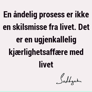 En åndelig prosess er ikke en skilsmisse fra livet. Det er en ugjenkallelig kjærlighetsaffære med