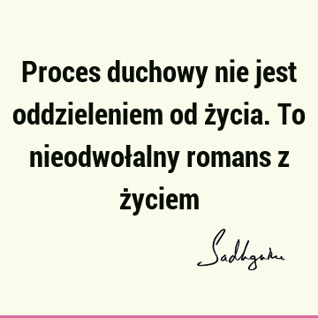 Proces duchowy nie jest oddzieleniem od życia. To nieodwołalny romans z ż